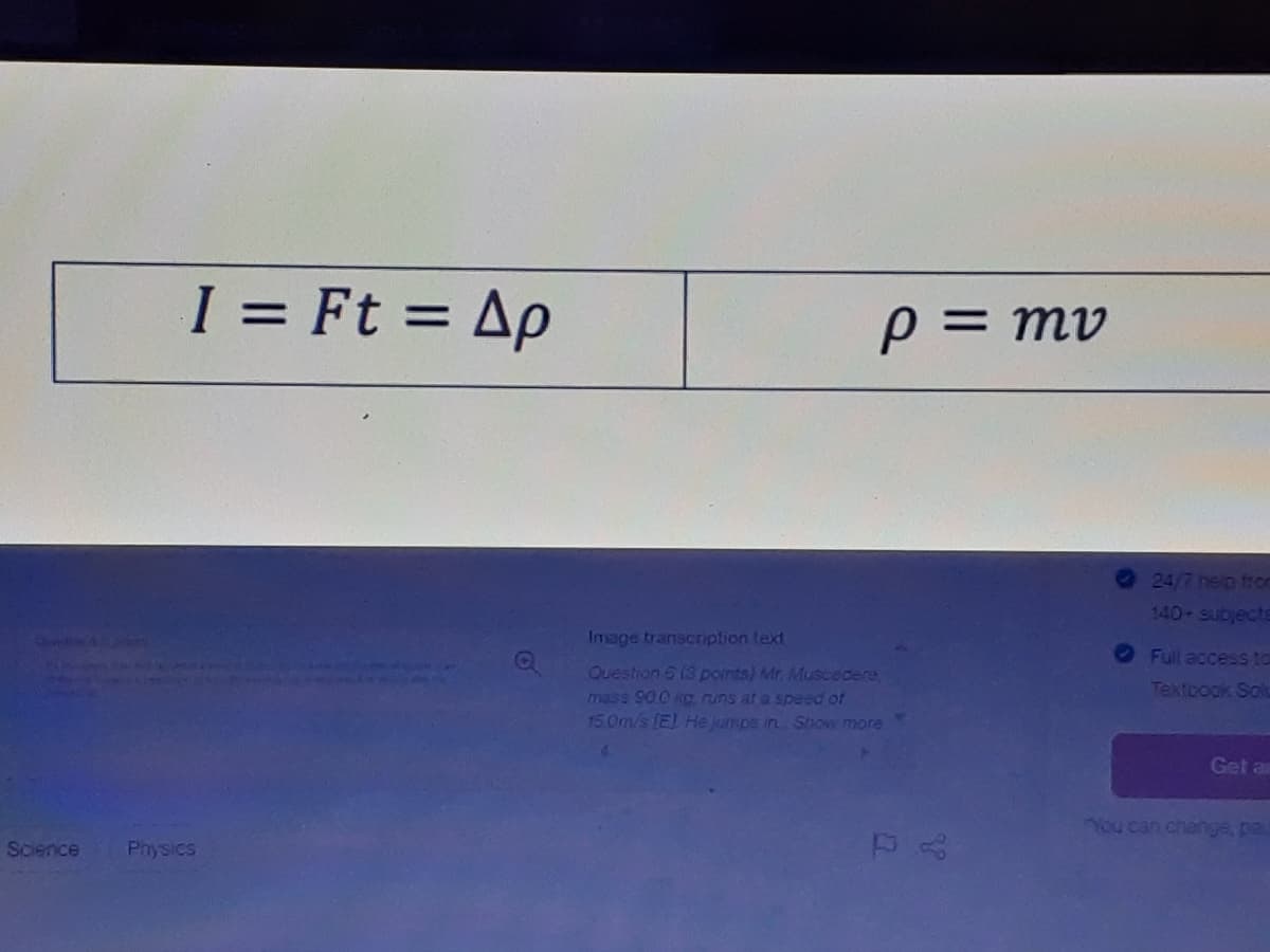 I = Ft = Ap
au = d
24/7 nelp froc
140 Subjects
Image transcription text
Full access to
Ouestion 5 (3 points) Mr. Muscedere,
Textoogk Solu
mass 90.0 kc runs at a speed of
150m/s (E) He Jumos in Stow more
Get an
7ou can change, pa
Science
Physics
