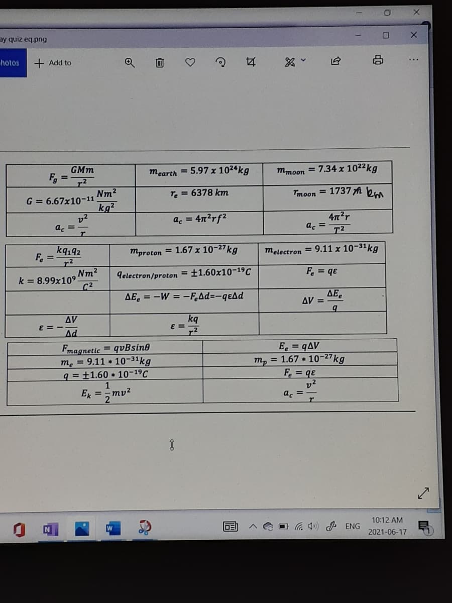 ay quiz eq.png
hotos
+ Add to
GMm
mearth = 5.97 x 1024kg
mmoon
7.34 x 1022kg
Tmoon = 1737 fA km
Nm2
G = 6.67x10-11
kg?
v2
a. = -
re = 6378 km
472r
ac = T2
a. = 4n2rf2
kq192
F.
mproton = 1.67 x 10-27kg
melectron = 9.11 x 10-31kg
F = qe
Nm2
k = 8.99x109
C2
delectron/proton = ±1.60x10-19C
AE, = -W = -F.Ad=-qeAd
ΔΕ,
AV =
AV
kq
E =
E =
Ad
Fmagnetic = qvBsin®
me = 9.11 10-31kg
q = ±1.60 10-19C
1
E, =
2
E = qAV
m, = 1.67 * 10-27kg
F. = qe
v2
a. =.
10:12 AM
DE
. 4) d ENG
2021-06-17
