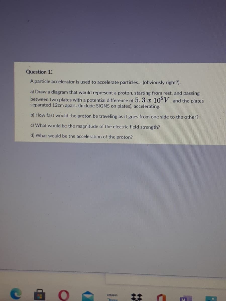 Question 13
A particle accelerator is used to accelerate particles... (obviously right?).
a) Draw a diagram that would represent a proton, starting from rest, and passing
between two plates with a potential difference of 5. 3 x 10° V, and the plates
separated 12cm apart. (Include SIGNS on plates), accelerating.
b) How fast would the proton be traveling as it goes from one side to the other?
c) What would be the magnitude of the electric field strength?
d) What would be the acceleration of the proton?
amazon
