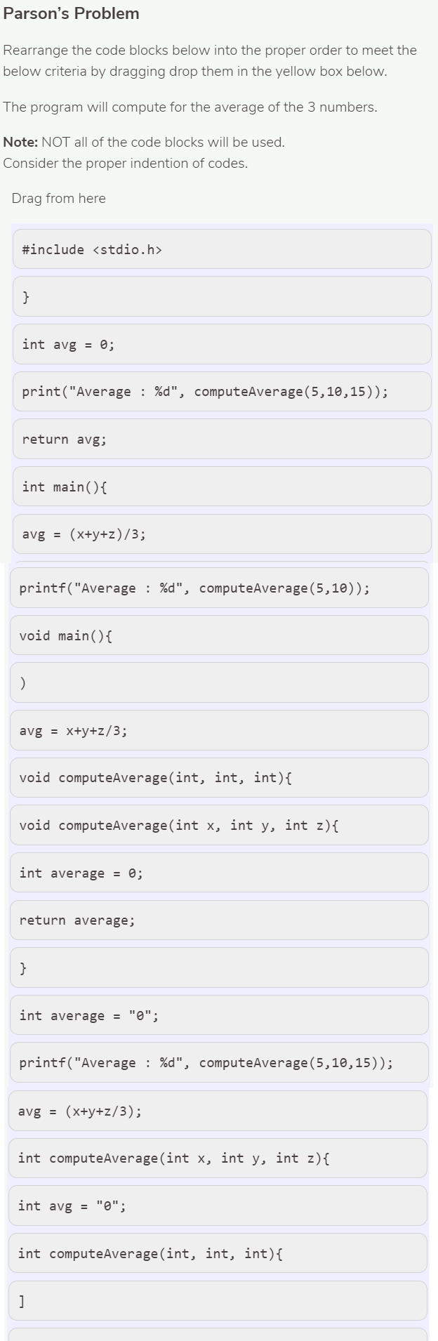 Parson's Problem
Rearrange the code blocks below into the proper order to meet the
below criteria by dragging drop them in the yellow box below.
The program will compute for the average of the 3 numbers.
Note: NOT all of the code blocks will be used.
Consider the proper indention of codes.
Drag from here
#include <stdio.h>
int avg = 0;
print("Average : %d", computeAverage(5,10,15));
return avg;
int main(){
avg = (x+y+z)/3;
printf("Average : %d", computeAverage (5,10));
void main(){
avg = x+y+z/3;
void computeAverage(int, int, int){
void computeAverage(int x, int y, int z){
int average = 0;
return average;
}
int average = "0";
printf("Average : %d", computeAverage(5,10,15));
avg = (x+y+z/3);
int computeAverage(int x, int y, int z){
int avg = "0";
int computeAverage (int, int, int){
