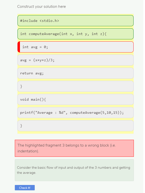 Construct your solution here
#include <stdio.h>
int computeAverage(int x, int y, int z){
int avg =
0;
avg =
(x+y+z)/3;
return avg;
}
void main(){
printf("Average : %d", computeAverage (5,10,15));
The highlighted fragment 3 belongs to a wrong block (i.e.
indentation).
Consider the basic flow of input and output of the 3 numbers and getting
the average.
Check It!
