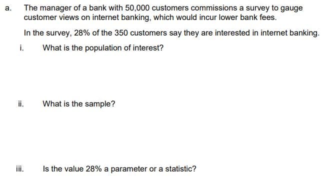 a.
The manager of a bank with 50,000 customers commissions a survey to gauge
customer views on internet banking, which would incur lower bank fees.
In the survey, 28% of the 350 customers say they are interested in internet banking.
i. What is the population of interest?
What is the sample?
iii. Is the value 28% a parameter or a statistic?
1:2