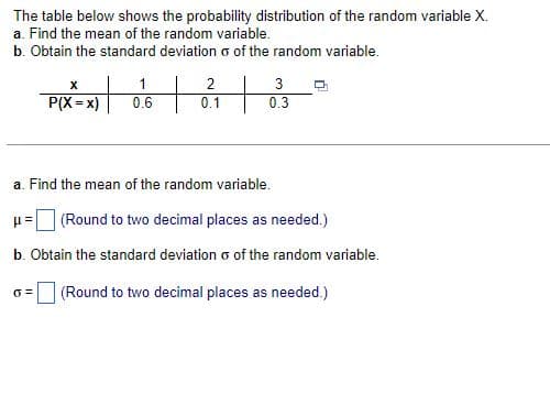 The table below shows the probability distribution of the random variable X.
a. Find the mean of the random variable.
b. Obtain the standard deviation of the random variable.
1
PIX-X) 06 21 3
+
+
0.1
0.3
a. Find the mean of the random variable.
μ=| (Round to two decimal places as needed.)
b. Obtain the standard deviation o of the random variable.
0=
(Round to two decimal places as needed.)