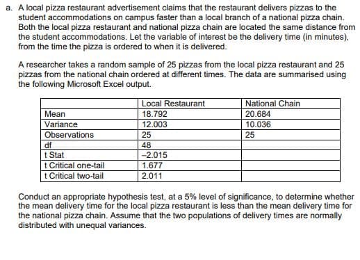 a. A local pizza restaurant advertisement claims that the restaurant delivers pizzas to the
student accommodations on campus faster than a local branch of a national pizza chain.
Both the local pizza restaurant and national pizza chain are located the same distance from
the student accommodations. Let the variable of interest be the delivery time (in minutes),
from the time the pizza is ordered to when it is delivered.
A researcher takes a random sample of 25 pizzas from the local pizza restaurant and 25
pizzas from the national chain ordered at different times. The data are summarised using
the following Microsoft Excel output.
Local Restaurant
National Chain
18.792
20.684
Mean
Variance
12.003
10.036
Observations
25
25
df
48
t Stat
-2.015
1.677
t Critical one-tail
t Critical two-tail
2.011
Conduct an appropriate hypothesis test, at a 5% level of significance, to determine whether
the mean delivery time for the local pizza restaurant is less than the mean delivery time for
the national pizza chain. Assume that the two populations of delivery times are normally
distributed with unequal variances.