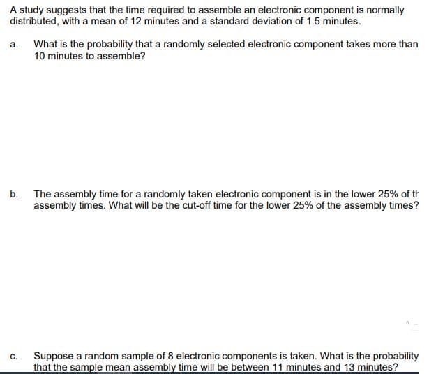 A study suggests that the time required to assemble an electronic component is normally
distributed, with a mean of 12 minutes and a standard deviation of 1.5 minutes.
a.
What is the probability that a randomly selected electronic component takes more than
10 minutes to assemble?
b.
The assembly time for a randomly taken electronic component is in the lower 25% of th
assembly times. What will be the cut-off time for the lower 25% of the assembly times?
C.
Suppose a random sample of 8 electronic components is taken. What is the probability
that the sample mean assembly time will be between 11 minutes and 13 minutes?