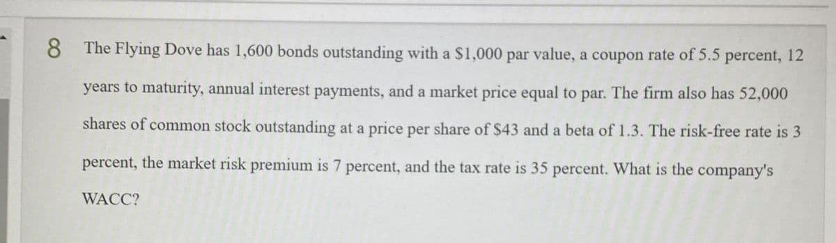 8 The Flying Dove has 1,600 bonds outstanding with a $1,000 par value, a coupon rate of 5.5 percent, 12
years to maturity, annual interest payments, and a market price equal to par. The firm also has 52,000
shares of common stock outstanding at a price per share of $43 and a beta of 1.3. The risk-free rate is 3
percent, the market risk premium is 7 percent, and the tax rate is 35 percent. What is the company's
WACC?