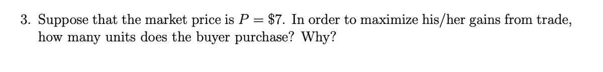 3. Suppose that the market price is P = $7. In order to maximize his/her gains from trade,
how many units does the buyer purchase? Why?