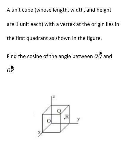 A unit cube (whose length, width, and height
are 1 unit each) with a vertex at the origin lies in
the first quadrant as shown in the figure.
Find the cosine of the angle between OQ and
OR
R
