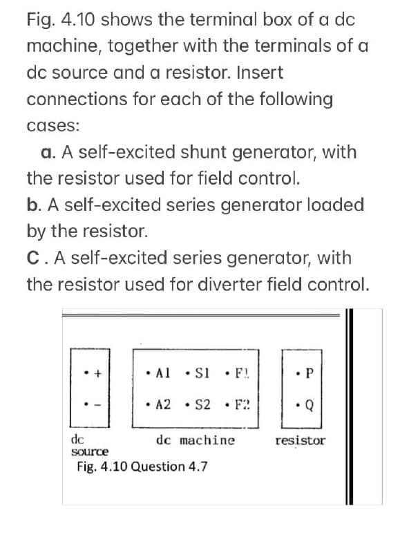 Fig. 4.10 shows the terminal box of a dc
machine, together with the terminals of a
dc source and a resistor. Insert
connections for each of the following
cases:
a. A self-excited shunt generator, with
the resistor used for field control.
b. A self-excited series generator loaded
by the resistor.
C.A self-excited series generator, with
the resistor used for diverter field control.
• Al • S1 • F!
•P
• A2 • S2
• F2
Q
dc
dc machine
resistor
source
Fig. 4.10 Question 4.7
