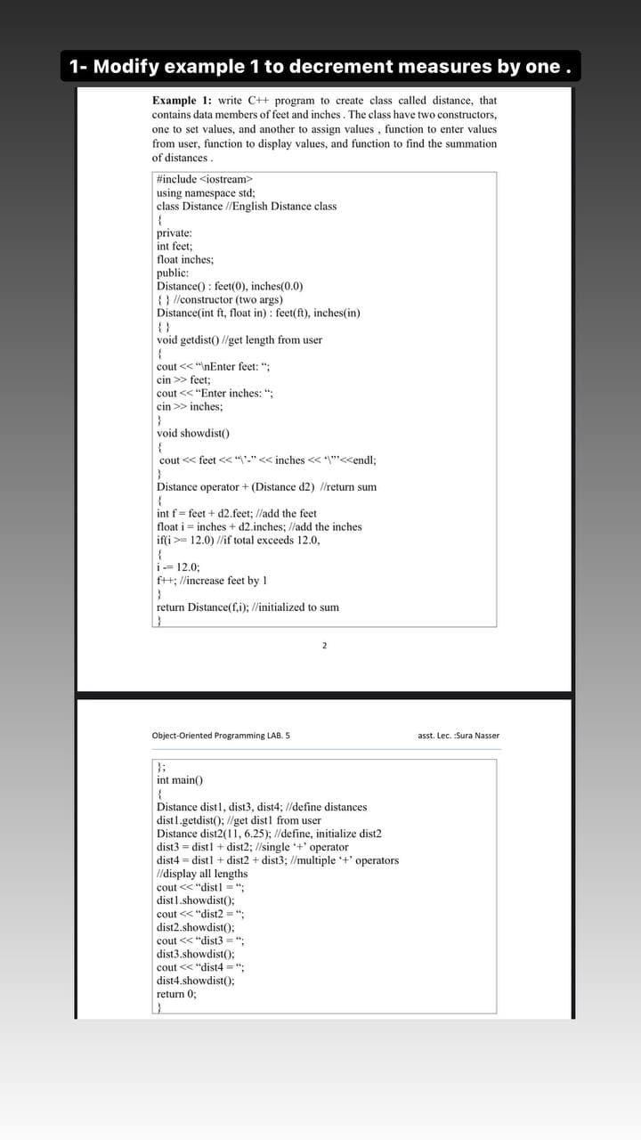 1- Modify example 1 to decrement measures by one.
Example 1: write C++ program to create class called distance, that
contains data members of feet and inches. The class have two constructors,
one to set values, and another to assign values , function to enter values
from user, function to display values, and function to find the summation
of distances.
#include <iostream>
using namespace std;
class Distance //English Distance class
private:
int feet;
float inches;
public:
Distance() : feet(0), inches(0.0)
{} //constructor (two args)
Distance(int ft, float in) : feet(ft), inches(in)
{}
void getdist() //get length from user
cout << "\nEnter feet: ";
cin >> feet;
cout << "Enter inches: ";
cin >> inches;
void showdist()
cout << feet << "'-"<< inches << ""<<endl;
Distance operator + (Distance d2) //return sum
int f= feet + d2.feet; //add the feet
float i = inches + d2.inches; //add the inches
if(i >= 12.0) /if total exceeds 12.0,
i- 12.0;
f++; //increase feet by 1
return Distance(f.i); //initialized to sum
Object-Oriented Programming LAB. 5
asst. Lec. :Sura Nasser
};
int main()
Distance distl, dist3, dist4; //define distances
dist1.getdist(); //get dist1 from user
Distance dist2(11, 6.25); //define, initialize dist2
dist3 = distl + dist2; //single +' operator
dist4 = distl + dist2 + dist3; //multiple +' operators
I/display all lengths
cout << "distl = ";
dist1.showdist(:
cout << "dist2 = ":
dist2.showdist(O:
cout << "dist3 = ":
dist3.showdist();
cout << "dist4 = ";
dist4.showdist();
return 0;

