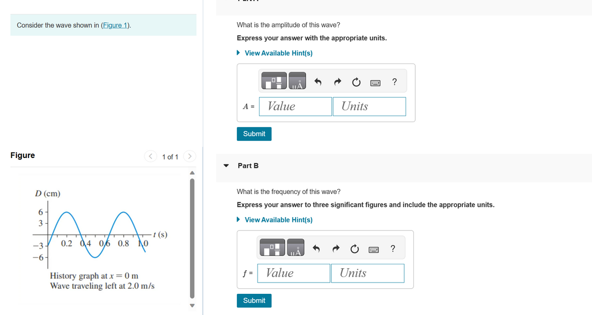 Consider the wave shown in (Figure 1).
Figure
D (cm)
AA
-3 0.2 04 06 0.8
6
3
-6-
1 of 1
-t (s)
History graph at x = 0 m
Wave traveling left at 2.0 m/s
What is the amplitude of this wave?
Express your answer with the appropriate units.
► View Available Hint(s)
A =
Submit
Part B
Value
What is the frequency of this wave?
Express your answer to three significant figures and include the appropriate units.
► View Available Hint(s)
Submit
JILA
f= Value
Units
Units