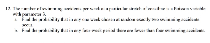 12. The number of swimming accidents per week at a particular stretch of coastline is a Poisson variable
with parameter 3.
a. Find the probability that in any one week chosen at random exactly two swimming accidents
occur.
b. Find the probability that in any four-week period there are fewer than four swimming accidents.
