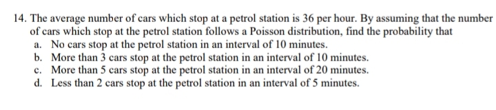 14. The average number of cars which stop at a petrol station is 36 per hour. By assuming that the number
of cars which stop at the petrol station follows a Poisson distribution, find the probability that
a. No cars stop at the petrol station in an interval of 10 minutes.
b. More than 3 cars stop at the petrol station in an interval of 10 minutes.
c. More than 5 cars stop at the petrol station in an interval of 20 minutes.
d. Less than 2 cars stop at the petrol station in an interval of 5 minutes.
