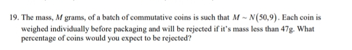 19. The mass, M grams, of a batch of commutative coins is such that M ~ N(50,9). Each coin is
weighed individually before packaging and will be rejected if it's mass less than 47g. What
percentage of coins would you expect to be rejected?
