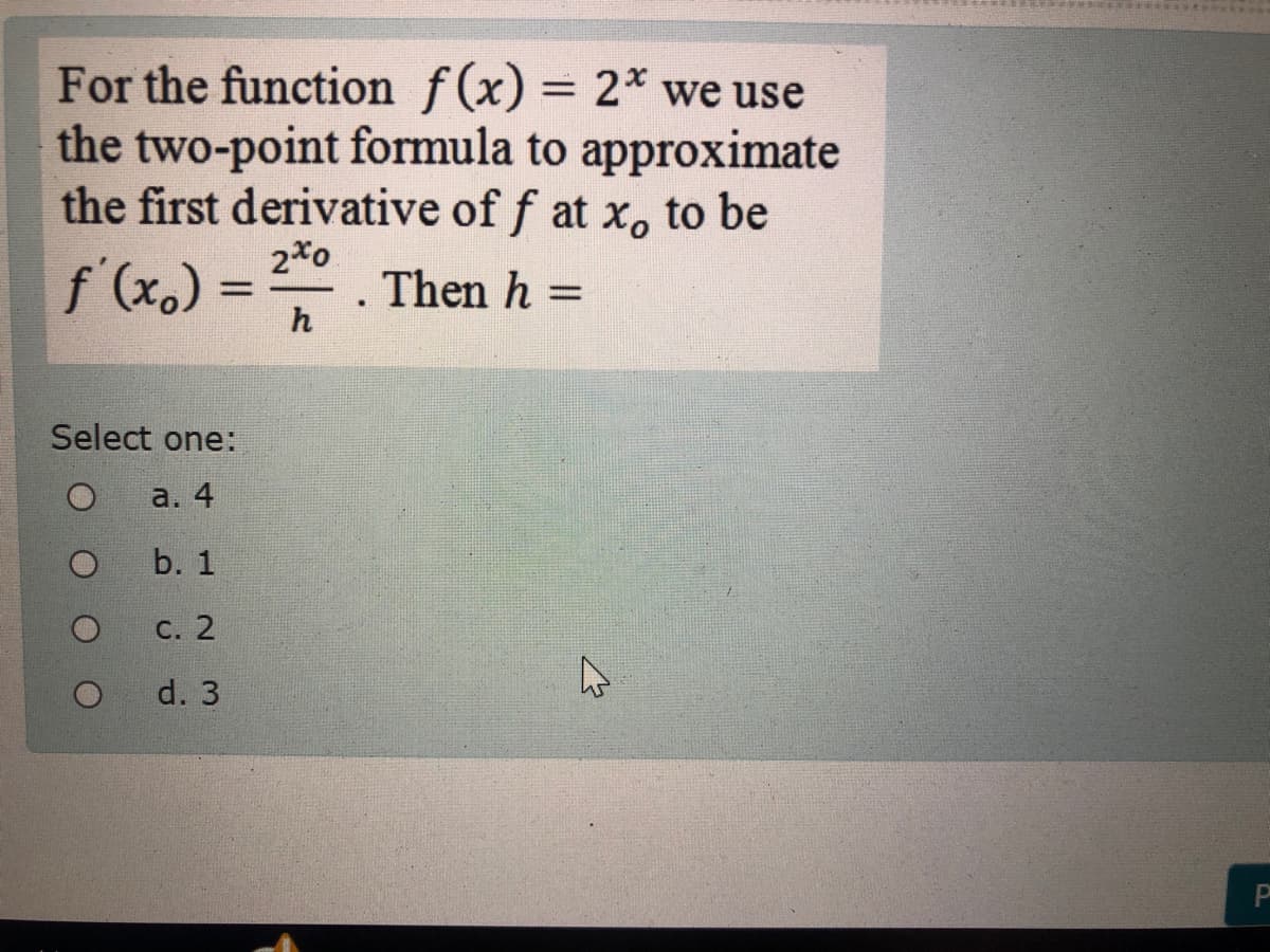 For the function f(x) = 2* we use
the two-point formula to approximate
the first derivative of f at x, to be
2*o
f' (x.) =
Then h =
h
%3D
Select one:
a. 4
b. 1
С. 2
d. 3
