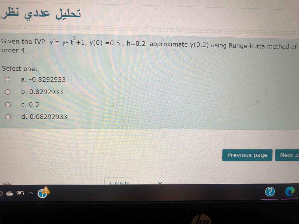 تحليل عددي نظر.
Given the IVP y'= y- t´+1, y(0) =0.5 , h=0.2 approximate y(0.2) using Runge-kutta method of
order 4.
Select one:
a. -0.8292933
b. 0.8292933
C. 0.5
d. 0.08292933
Previous page
Next p
Jump to
