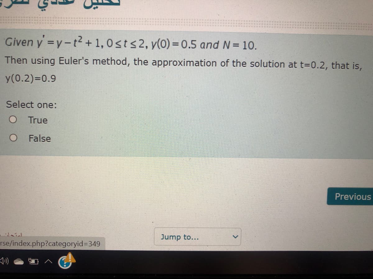 Given y =y-t2 + 1,0sts2, y(0) = 0.5 and N= 10.
Then using Euler's method, the approximation of the solution at t=0.2, that is,
y(0.2)=D0.9
Select one:
True
O False
Previous
Jump to...
rse/index.php?categoryid3349
