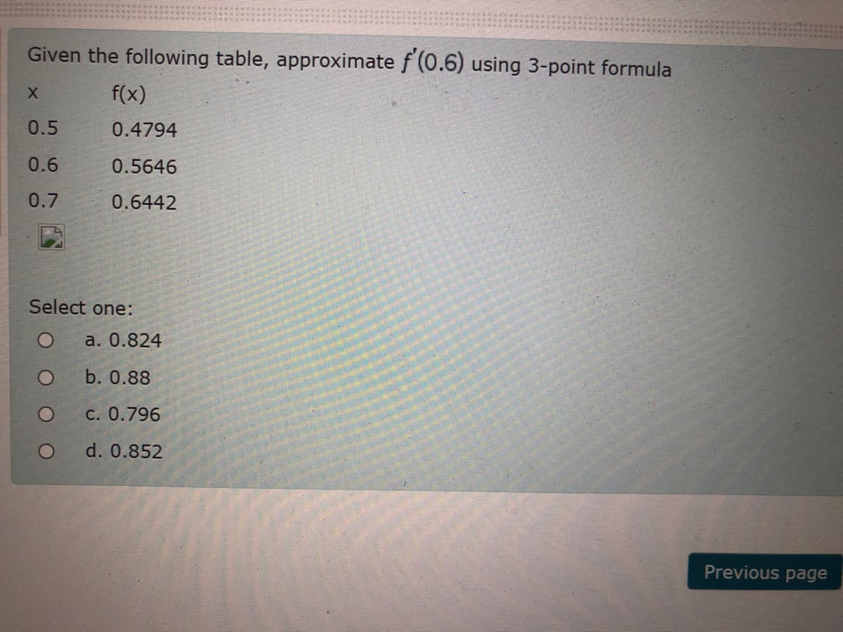 Given the following table, approximate f (0.6) using 3-point formula
f(x)
0.5
0.4794
0.6
0.5646
0.7
0.6442
Select one:
a. 0.824
b. 0.88
С. 0.796
d. 0.852
Previous page
