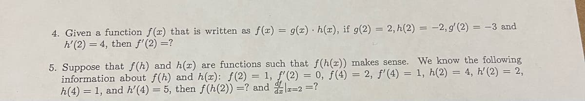 4. Given a function f(x) that is written as f(x) = g(x) h(x), if g(2) = 2, h(2) = -2, g' (2) = -3 and
h' (2) = 4, then f'(2) =?
5. Suppose that f(h) and h(x) are functions such that f(h(x)) makes sense.
information about f(h) and h(x): f(2)= 1, f'(2) = 0, f(4) = 2, f'(4) =
h(4) = 1, and h'(4) = 5, then f(h(2)) = ? and 2-2 =?
We know the following
1, h(2) = 4, h' (2) = 2,