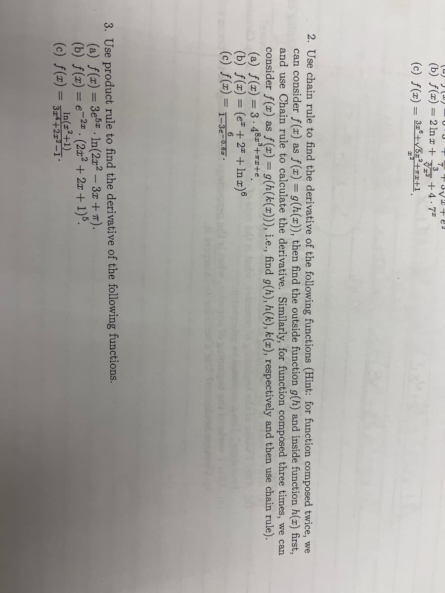 (2) (2)
(b) f(x) = 2 ln x +
(c) f(x) = 3x³+√5x²³+72+1
3
6
(c) f(x) = 1-3e-0.6
3√2 + 22
+4.7°
2. Use chain rule to find the derivative of the following functions (Hint: for function composed twice, we
can consider f(x) as f(x) = g(h(x)), then find the outside function g(h) and inside function h(r) first,
and use Chain rule to calculate the derivative. Similarly, for function composed three times, we can
consider f(x) as f(x) = g(h(k(x))), i.e., find g(h), h(k), k(x), respectively and then use chain rule).
(a) f(x) = 3.48x³+x+e
(b) f(x) = (e + 2x + ln x)6
3. Use product rule to find the derivative of the following functions.
-2x
(a) f(x) = 3e5. ln(2x²-3x+T).
(b) f(x) = e (2x² + 2x + 1)5.
In(x²+1)
(c) f(x) = 3x²+2x²-1