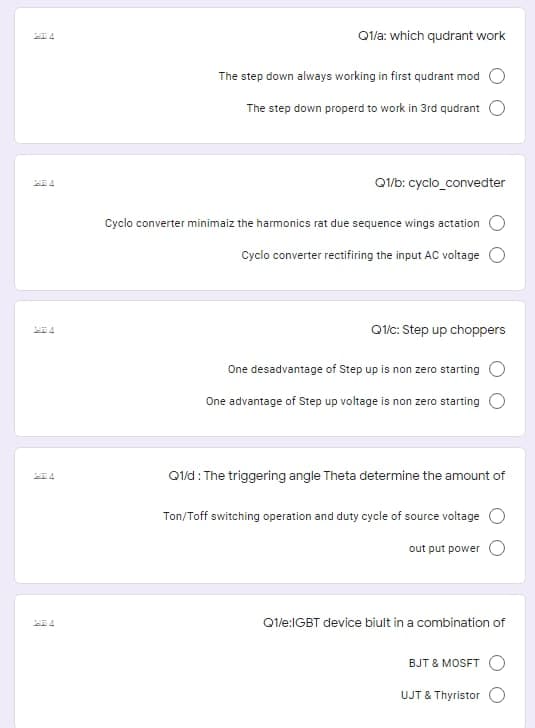 Qla: which qudrant work
The step down always working in first qudrant mod
The step down properd to work in 3rd qudrant
Q1/b: cyclo_convedter
Cyclo converter minimaiz the harmonics rat due sequence wings actation
Cyclo converter rectifiring the input AC voltage
Q/c: Step up choppers
One desadvantage of Step up is non zero starting O
One advantage of Step up voltage is non zero starting O
Q1ld: The triggering angle Theta determine the amount of
Ton/Toff switching operation and duty cycle of source voltage
out put power
Q1/e:IGBT device biult in a combination of
BJT & MOSFT
UJT & Thyristor
