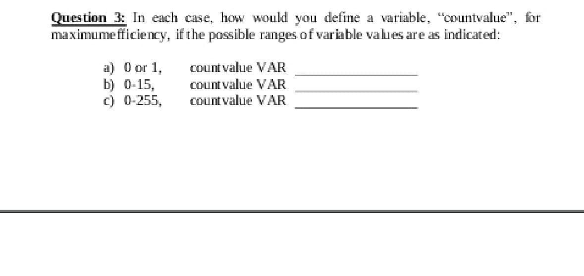 Question 3: In each case, hoW Would you define a variable, "countvalue", for
maximumefficiency, if the possible ranges of variable values are as indicated:
a) O or 1,
b) 0-15,
c) 0-255,
countvalue VAR
Countvalue VAR
Countvalue VAR
