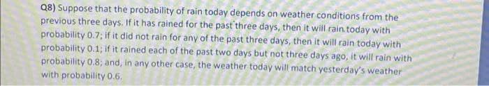 Q8) Suppose that the probability of rain today depends on weather conditions from the
previous three days. If it has rained for the past'three days, then it will rain today with
probability 0.7; if it did not rain for any of the past three days, then it will rain today with
probability 0.1; if it rained each of the past two days but not three days ago, it will rain with
probability 0.8; and, in any other case, the weather today will match yesterday's weather
with probability 0.6.
