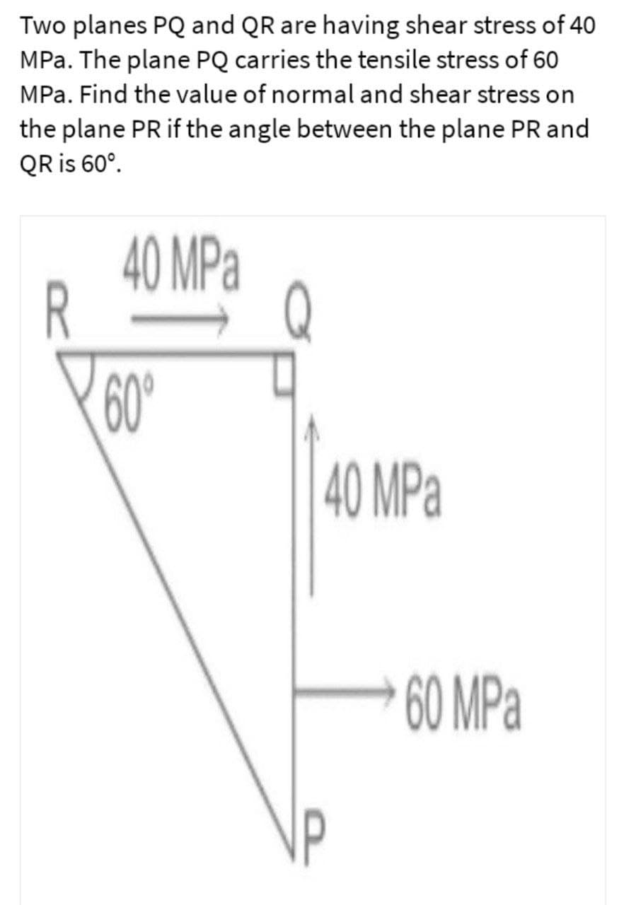 Two planes PQ and QR are having shear stress of 40
MPa. The plane PQ carries the tensile stress of 60
MPa. Find the value of normal and shear stress on
the plane PR if the angle between the plane PR and
QR is 60°.
40 MPa
R
60°
40 MPa
60 MPa
