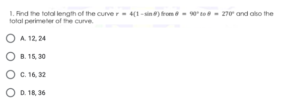 1. Find the total length of the curve r = 4(1 - sin 0) from 0 = 90° to 8 = 270° and also the
total perimeter of the curve.
О А.12, 24
О в. 15, 30
О с. 16, 32
O D. 18, 36
