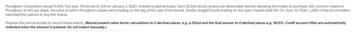 Pronghorn Corporation issued 5,400, five year, 3% bonds at 104 on January 1, 2020. Interest is paid annually. Each $1,000 bond carried one detachable warrant allowing the holder to purchase 100 common shares in
Pronghorn at $10 per share, the price at which Pronghorn shares were trading on the day of the sale of the bonds. Similar straight bonds trading on the open market paid 6%. On June 30, 2020, 1,080 of the bond holders
exercised the options to buy the shares.
Prepare the journal entries to record these events. (Round present value factor calculations to 5 decimal places, e.g. 1.25124 and the final answer to 0 decimal places e.g. 58,971. Credit account titles are automatically
indented when the amount is entered. Do not indent manually.)