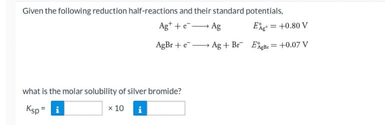 Given the following reduction half-reactions and their standard potentials,
Ag+ + e
Ag
EA = +0.80 V
AgBr + e
Ag+ Br EgBr= +0.07 V
what is the molar solubility of silver bromide?
Ksp = i
x 10
IN
i