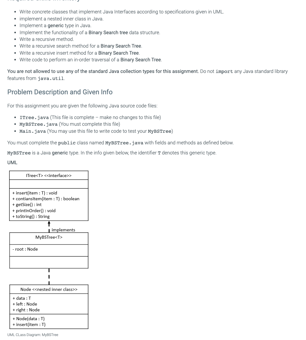 • Write concrete classes that implement Java Interfaces according to specifications given in UML.
implement a nested inner class in Java.
• Implement a generic type in Java.
• Implement the functionality of a Binary Search tree data structure.
• Write a recursive method.
• Write a recursive search method for a Binary Search Tree.
• Write a recursive insert method for a Binary Search Tree.
• Write code to perform an in-order traversal of a Binary Search Tree.
You are not allowed to use any of the standard Java collection types for this assignment. Do not import any Java standard library
features from java.util.
Problem Description and Given Info
For this assignment you are given the following Java source code files:
• ITree.java (This file is complete - make no changes to this file)
• MyBSTree.java (You must complete this file)
• Main.java (You may use this file to write code to test your MyBSTree)
You must complete the public class named MyBSTree.java with fields and methods as defined below.
MyBSTree is a Java generic type. In the info given below, the identifier T denotes this generic type.
UML
ITree<T> <<interface>>
+ insert(item : T): void
+ contiansItem(item : T): boolean
+ getSize(): int
+ printlnOrder(): void
+ toString(): String
MyBSTree<T>
- root : Node
implements
Node <<nested inner class>>
+ data : T
+ left : Node
+ right: Node
+ Node(data: T)
+ insert(item : T)
UML CLass Diagram: MyBSTree