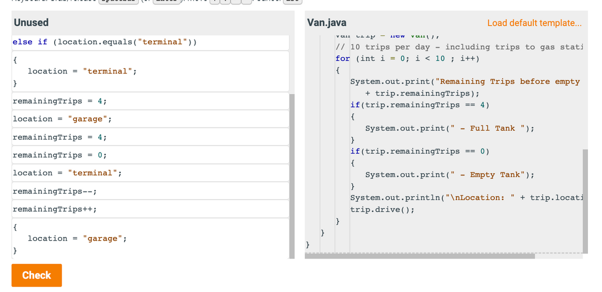 Unused
else if (location.equals("terminal"))
{
}
remainingTrips = 4;
location = "garage";
remaining Trips
remainingTrips
location = "terminal";
{
}
location = "terminal";
remainingTrips--;
remainingTrips++;
4;
= 0;
=
Check
location = "garage";
Van.java
}
}
Vall C+44- HOW val
// 10 trips per day - including trips to gas stati
for (int i = 0; i<10; i++)
{
}
System.out.print("Remaining Trips before empty
+ trip.remainingTrips);
if(trip.remainingTrips == 4)
{
}
Load default template...
{
if(trip.remainingTrips == 0)
}
System.out.print(" - Full Tank ");
System.out.print(" - Empty Tank");
System.out.println("\nLocation: " + trip.locati
trip.drive();