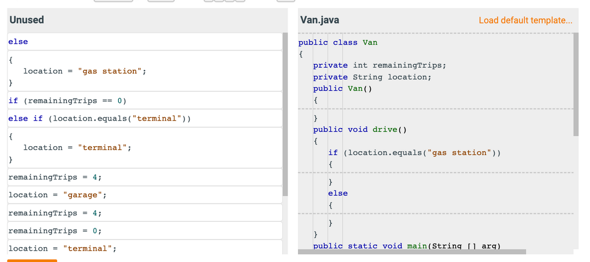 Unused
else
{
location = "gas station";
}
if (remaining Trips
0)
else if (location.equals("terminal"))
{
}
==
location = "terminal";
remaining Trips = 4;
location = "garage";
remaining Trips = 4;
remainingTrips = 0;
location = "terminal";
Van.java
public class Van
{
private int remainingTrips;
private String location;
public Van ()
{
}
public void drive()
{
Load default template...
if (location.equals("gas station"))
{
}
else
{
}
}
public static void main(String[] arg)