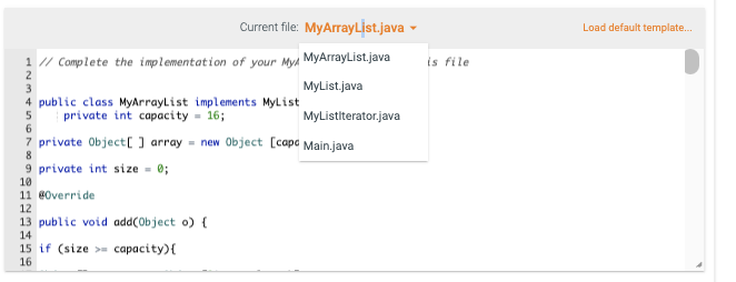 Current file: MyArrayList.java
1 // Complete the implementation of your My MyArrayList.java
2
MyList.java
3
4 public class MyArrayList implements MyList
5
private int capacity = 16;
6
7 private Object[] array = new Object [cape Main.java
8
9 private int size = 0;
10
11 @Override
12
13 public void add(Object o) {
14
15 if (size >= capacity) {
16
MyListiterator.java
is file
Load default template.....