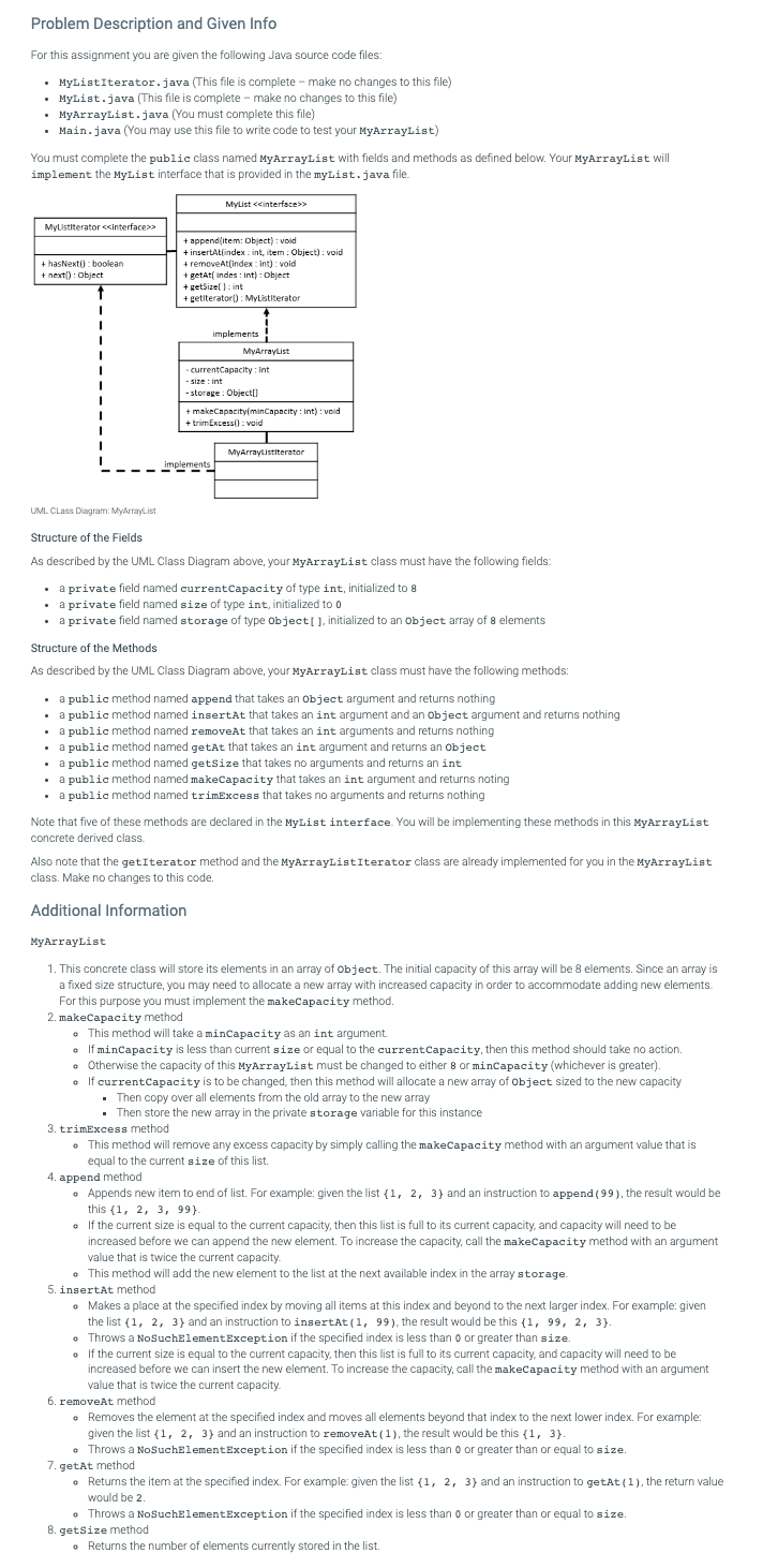 Problem Description and Given Info
For this assignment you are given the following Java source code files:
• MyListIterator.java (This file is complete - make no changes to this file)
.
• MyList.java (This file is complete - make no changes to this file)
.
• MyArrayList.java (You must complete this file)
• Main.java (You may use this file to write code to test your MyArrayList)
You must complete the public class named MyArrayList with fields and methods as defined below. Your MyArrayList will
implement the MyList interface that is provided in the myList.java file.
MyListIterator <<Interface>>
+ hasNext(): boolean
+ next(): Object
↑
I
MyList<<interface>>
+ append(item: Object) : void
+insertAtfindex: int, item: Obiect); void
+removeAt(index:int):void
+ getAt(Indes: Int): Object
+ getSize(): int
+ getiterator(): MyListIterator
implements
implements
MyArrayList
-currentCapacity: int
-size: int
-storage: Object[]
+makeCapacity(minCapacity: int) : void
+ trimExcess():void
MyArrayListiterator
UML CLass Diagram: MyArrayList
Structure of the Fields
As described by the UML Class Diagram above, your MyArrayList class must have the following fields:
• a private field named current Capacity of type int, initialized to 8
• a private field named size of type int, initialized to 0
• a private field named storage of type Object[], initialized to an object array of 8 elements
Structure of the Methods
As described by the UML Class Diagram above, your MyArrayList class must have the following methods:
• a public method named append that takes an object argument and returns nothing
.
• a public method named insertAt that takes an int argument and an object argument and returns nothing
• a public method named removeAt that takes an int arguments and returns nothing
3. trimExcess method
. a public method named getAt that takes an int argument and returns an object
a publ: method named getsize that takes no arguments and returns an int
. a public method named makeCapacity that takes an int argument and returns noting
. a public method named trimExcess that takes no arguments and returns nothing
Note that five of these methods are declared in the MyList interface. You will be implementing these methods in this MyArrayList
concrete derived class.
Also note that the getIterator method and the MyArrayListIterator class are already implemented for you in the MyArrayList
class. Make no changes to this code.
Additional Information
MyArrayList
1. This concrete class will store its elements in an array of object. The initial capacity of this array will be 8 elements. Since an array is
a fixed size structure, you may need to allocate a new array with increased capacity in order to accommodate adding new elements.
For this purpose you must implement the makeCapacity method.
2. makeCapacity method
• This method will take a minCapacity as an int argument.
If minCapacity is less than current size or equal to the current Capacity, then this method should take no action.
• Otherwise the capacity of this MyArrayList must be changed to either 8 or minCapacity (whichever is greater).
• If current Capacity is to be changed, then this method will allocate a new array of Object sized to the new capacity
Then copy over all elements from the old array to the new array
. Then store the new array in the private storage variable for this instance
• This method will remove any excess capacity by simply calling the makeCapacity method with an argument value that is
equal to the current size of this list.
4. append method
• Appends new item to end of list. For example: given the list {1, 2, 3) and an instruction to append (99), the result would be
this (1, 2, 3, 99).
. If the current size is equal to the current capacity, then this list is full to its current capacity, and capacity will need to be
increased before we can append the new element. To increase the capacity, call the makeCapacity method with an argument
value that is twice the current capacity.
• This method will add the new element to the list at the next available index in the array storage.
5. insertAt method
• Makes a place at the specified index by moving all items at this index and beyond to the next larger index. For example: given
the list (1, 2, 3) and an instruction to insertAt (1, 99), the result would be this (1, 99, 2, 3).
• Throws a NoSuchElement Exception if the specified index is less than 0 or greater than size.
• If the current size is equal to the current capacity, then this list is full to its current capacity, and capacity will need to be
increased before we can insert the new element. To increase the capacity, call the makeCapacity method with an argument
value that is twice the current capacity.
6. removeAt method
• Removes the element at the specified index and moves all elements beyond that index to the next lower index. For example:
given the list {1, 2, 3) and an instruction to removeAt (1), the result would be this {1, 3).
• Throws a NoSuchElementException if the specified index is less than 0 or greater than or equal to size.
7. getAt method
• Returns the item at the specified index. For example: given the list (1, 2, 3) and an instruction to getAt (1), the return value
would be 2.
• Throws a NoSuchElementException if the specified index is less than 0 or greater than or equal to size.
8. getSize method
• Returns the number of elements currently stored in the list.