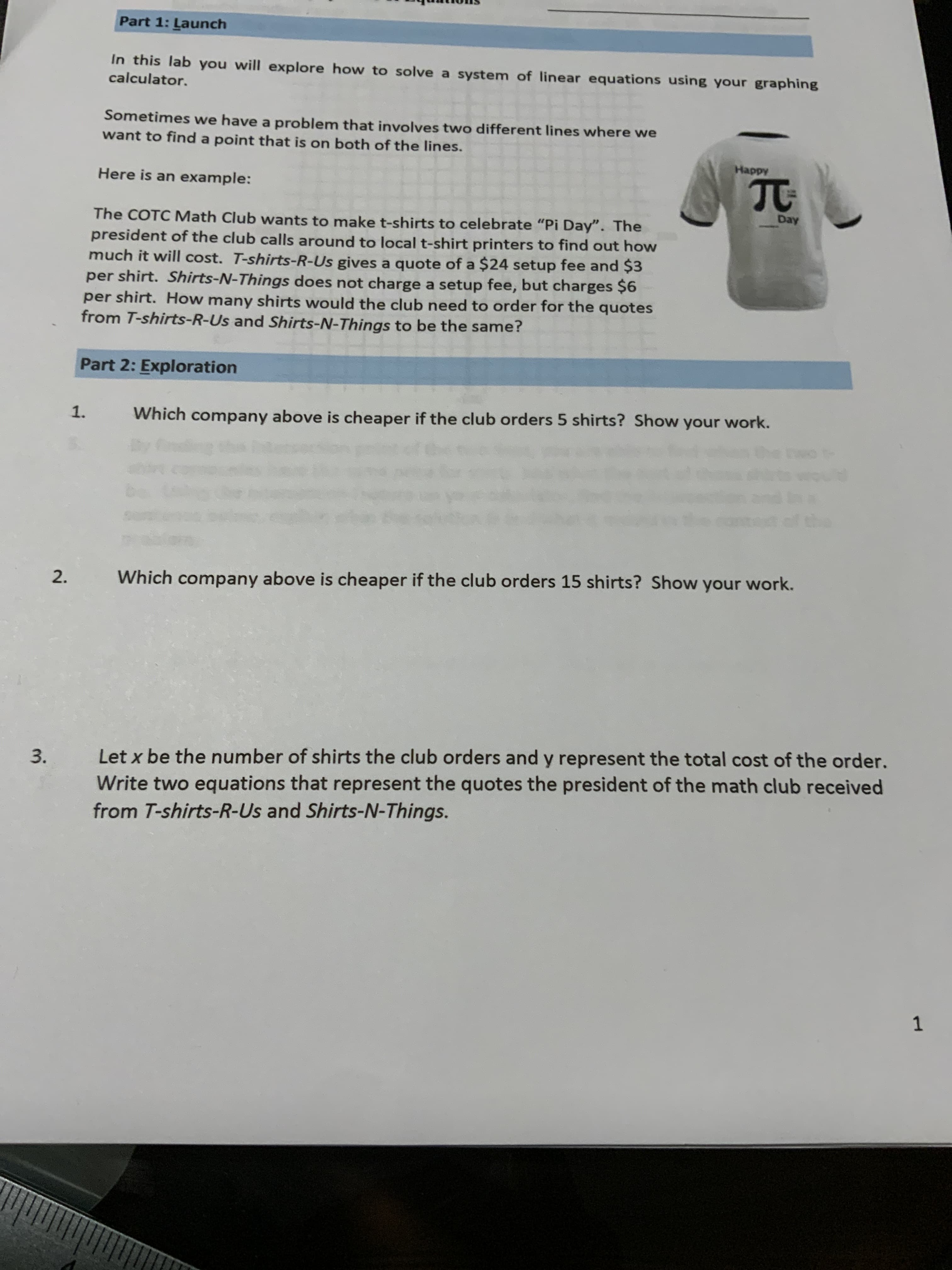 The COTC Math Club wants to make t-shirts to celebrate "Pi Day". The
president of the club calls around to local t-shirt printers to find out how
much it will cost. T-shirts-R-Us gives a quote of a $24 setup fee and $3
per shirt. Shirts-N-Things does not charge a setup fee, but charges $6
per shirt. How many shirts would the club need to order for the quotes
from T-shirts-R-Us and Shirts-N-Things to be the same?
