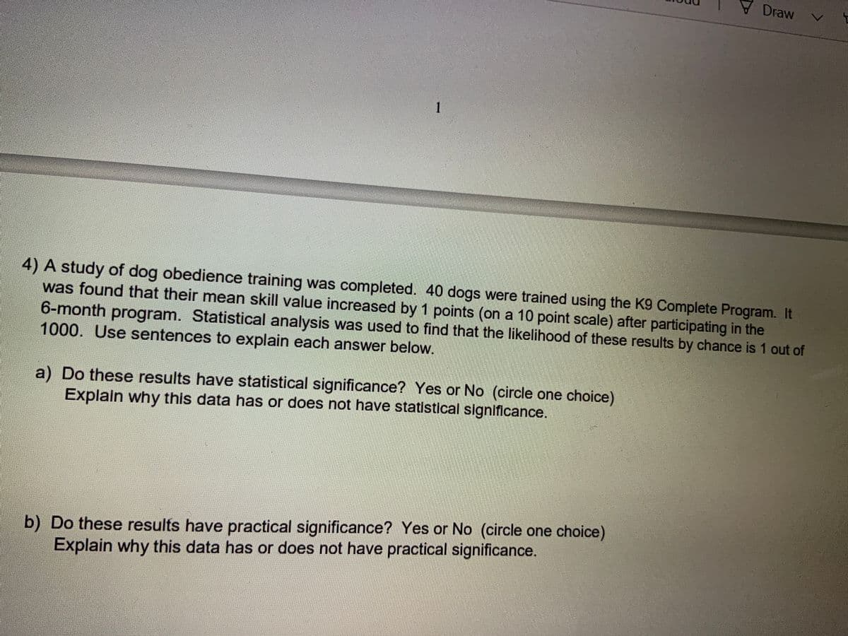 Draw
4) A study of dog obedience training was completed. 40 dogs were trained using the K9 Complete Program. It
was found that their mean skill value increased by 1 points (on a 10 point scale) after participating in the
6-month program. Statistical analysis was used to find that the likelihood of these results by chance is 1 out of
1000. Use sentences to explain each answer below.
a) Do these results have statistical significance? Yes or No (circle one choice)
Explain why this data has or does not have statistical significance.
b) Do these results have practical significance? Yes or No (circle one choice)
Explain why this data has or does not have practical significance.
