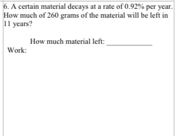 6. A certain material decays at a rate of 0.92% per year.
How much of 260 grams of the material will be left in
11 years?
How much material left:
Work:
