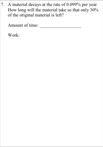 7. A material decays at the rate of 0.099% per year.
How long will the material take so that only 30%
of the original material is left?
Amount of time:
Work:
