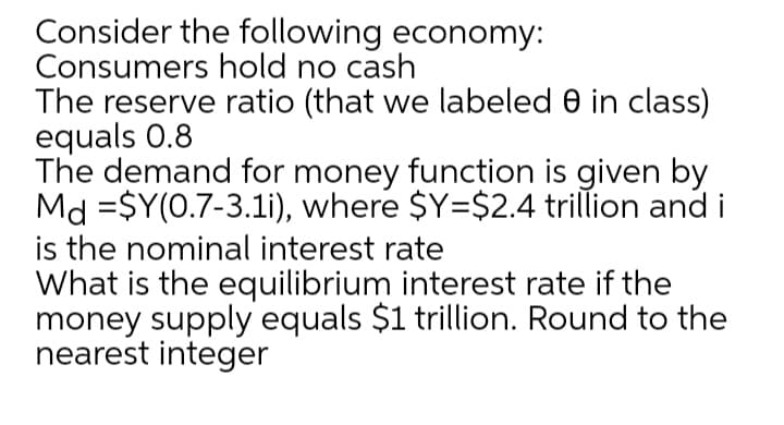 Consider the following economy:
Consumers hold no cash
The reserve ratio (that we labeled 0 in class)
equals 0.8
The demand for money function is given by
Md =$Y(0.7-3.li), where $Y=$2.4 trillion and i
is the nominal interest rate
What is the equilibrium interest rate if the
money supply equals $1 trillion. Round to the
nearest integer
