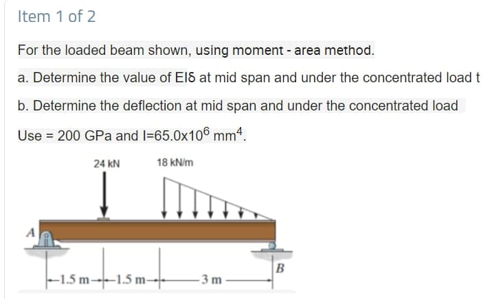 Item 1 of 2
For the loaded beam shown, using moment - area method.
a. Determine the value of El8 at mid span and under the concentrated load t
b. Determine the deflection at mid span and under the concentrated load
Use = 200 GPa and l=65.0x106 mm4.
24 kN
18 kN/m
A
B
-1.5 m---1.5 m→
- 3 m
