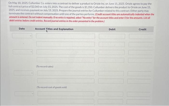 On May 10, 2025, Cullumber Co. enters into a contract to deliver a product to Oriole Inc. on June 15, 2025. Oriole agrees to pay the
full contract price of $2,060 on July 15, 2025. The cost of the goods is $1,350. Cullumber delivers the product to Oriole on June 15,
2025, and receives payment on July 15, 2025. Prepare the journal entries for Cullumber related to this contract. Either party may
terminate the contract without compensation until one of the parties performs. (Credit account titles are automatically indented when the
amount is entered. Do not indent manually. If no entry is required, select "No entry" for the account titles and enter O for the amounts. List all
debit entries before credit entries. Record journal entries in the order presented in the problem.)
Date
Account Titles and Explanation
(To record sales)
(To record cost of goods sold)
Debit
Credit