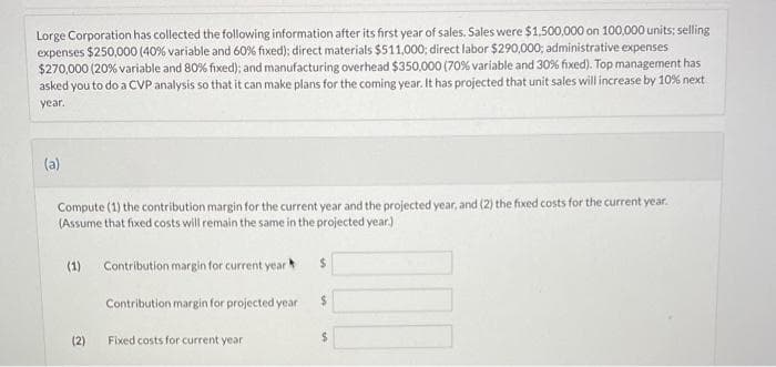 Lorge Corporation has collected the following information after its first year of sales. Sales were $1,500,000 on 100,000 units; selling
expenses $250,000 (40% variable and 60% fixed); direct materials $511,000; direct labor $290,000; administrative expenses
$270,000 (20% variable and 80% fixed); and manufacturing overhead $350,000 (70 % variable and 30% fixed). Top management has
asked you to do a CVP analysis so that it can make plans for the coming year. It has projected that unit sales will increase by 10% next
year.
(a)
Compute (1) the contribution margin for the current year and the projected year, and (2) the fixed costs for the current year.
(Assume that fixed costs will remain the same in the projected year.)
(1) Contribution margin for current year
$
Contribution margin for projected year
$
(2)
Fixed costs for current year
$