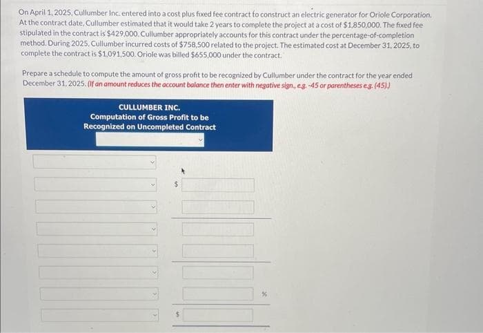 On April 1, 2025, Cullumber Inc. entered into a cost plus fixed fee contract to construct an electric generator for Oriole Corporation.
At the contract date, Cullumber estimated that it would take 2 years to complete the project at a cost of $1,850,000. The fixed fee
stipulated in the contract is $429,000. Cullumber appropriately accounts for this contract under the percentage-of-completion
method. During 2025, Cullumber incurred costs of $758,500 related to the project. The estimated cost at December 31, 2025, to
complete the contract is $1,091,500. Oriole was billed $655,000 under the contract.
Prepare a schedule to compute the amount of gross profit to be recognized by Cullumber under the contract for the year ended
December 31, 2025. (If an amount reduces the account balance then enter with negative sign, eg. -45 or parentheses e.g. (45).)
CULLUMBER INC.
Computation of Gross Profit to be
Recognized on Uncompleted Contract
$
%