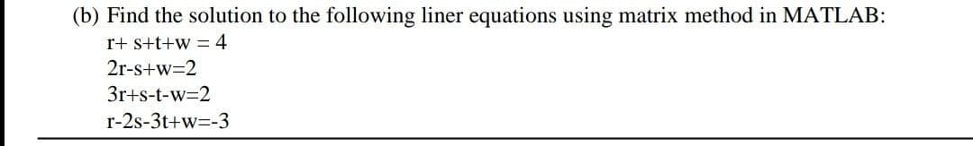 (b) Find the solution to the following liner equations using matrix method in MATLAB:
r+ s+t+w = 4
2r-s+w=2
3r+s-t-w=2
r-2s-3t+w=-3
