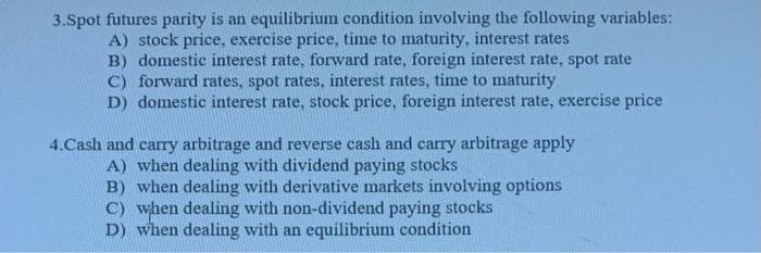 3.Spot futures parity is an equilibrium condition involving the following variables:
A) stock price, exercise price, time to maturity, interest rates
B) domestic interest rate, forward rate, foreign interest rate, spot rate
C) forward rates, spot rates, interest rates, time to maturity
D) domestic interest rate, stock price, foreign interest rate, exercise price
4.Cash and cary arbitrage and reverse cash and carry arbitrage apply
A) when dealing with dividend paying stocks
B) when dealing with derivative markets involving options
C) when dealing with non-dividend paying stocks
D) when dealing with an equilibrium condition
