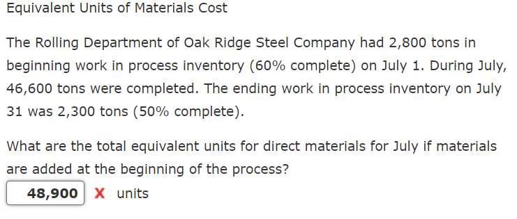 Equivalent Units of Materials Cost
The Rolling Department of Oak Ridge Steel Company had 2,800 tons in
beginning work in process inventory (60% complete) on July 1. During July,
46,600 tons were completed. The ending work in process inventory on July
31 was 2,300 tons (50% complete).
What are the total equivalent units for direct materials for July if materials
are added at the beginning of the process?
48,900 X units