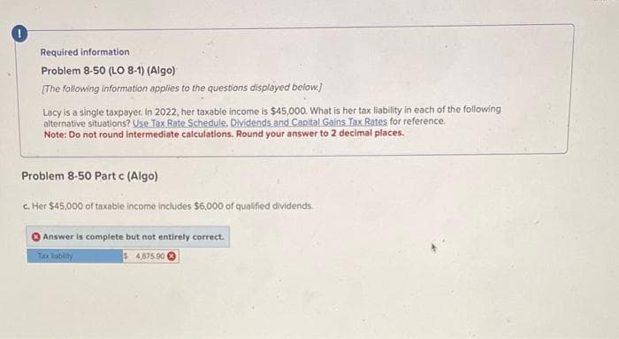 Required information.
Problem 8-50 (LO 8-1) (Algo)
[The following information applies to the questions displayed below.]
Lacy is a single taxpayer. In 2022, her taxable income is $45,000. What is her tax liability in each of the following
alternative situations? Use Tax Rate Schedule, Dividends and Capital Gains Tax Rates for reference.
Note: Do not round intermediate calculations. Round your answer to 2 decimal places.
Problem 8-50 Part c (Algo)
c. Her $45,000 of taxable income includes $6,000 of qualified dividends.
Answer is complete but not entirely correct.
Tax liability
54,875.90