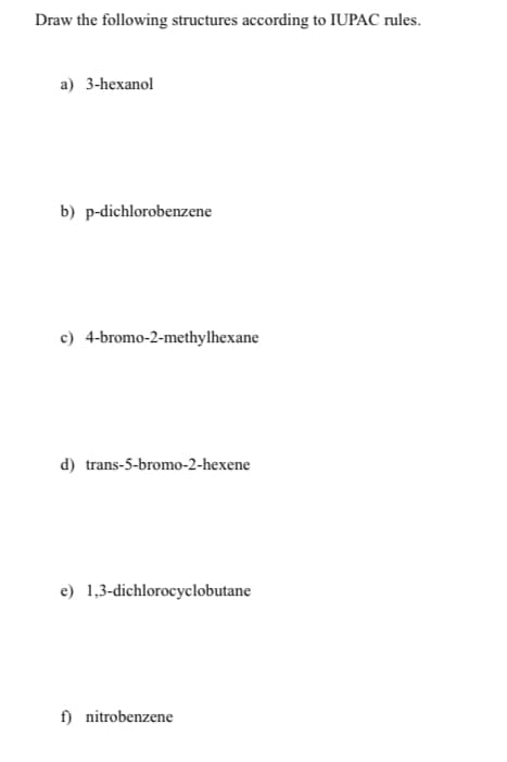 Draw the following structures according to IUPAC rules.
a) 3-hexanol
b) p-dichlorobenzene
c) 4-bromo-2-methylhexane
d) trans-5-bromo-2-hexene
e) 1,3-dichlorocyclobutane
f) nitrobenzene